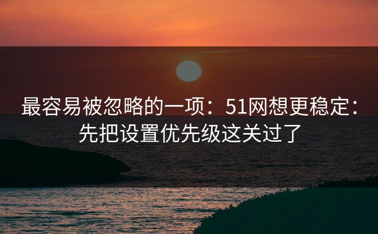 最容易被忽略的一项：51网想更稳定：先把设置优先级这关过了